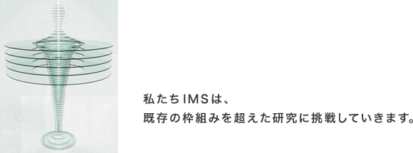 私たちIMSは、既存の枠組みを超えた研究に挑戦していきます。